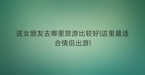 送女朋友去哪里旅游比较好(这里最适合情侣出游)