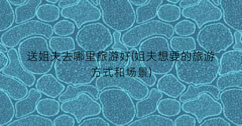 送姐夫去哪里旅游好(姐夫想要的旅游方式和场景)