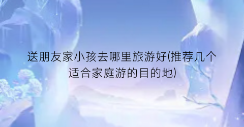 送朋友家小孩去哪里旅游好(推荐几个适合家庭游的目的地)