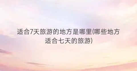 适合7天旅游的地方是哪里(哪些地方适合七天的旅游)