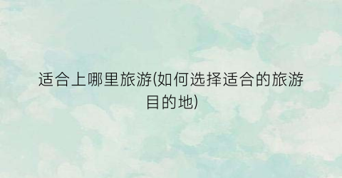 适合上哪里旅游(如何选择适合的旅游目的地)