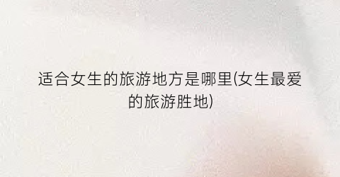适合女生的旅游地方是哪里(女生最爱的旅游胜地)