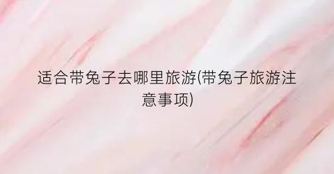 适合带兔子去哪里旅游(带兔子旅游注意事项)