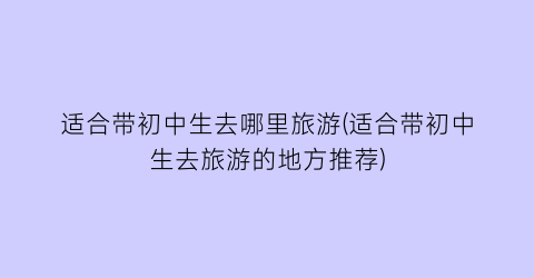 适合带初中生去哪里旅游(适合带初中生去旅游的地方推荐)