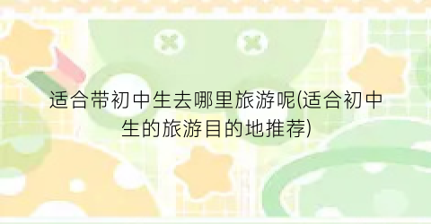 适合带初中生去哪里旅游呢(适合初中生的旅游目的地推荐)