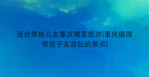 适合带娃儿去重庆哪里旅游(重庆值得带孩子去游玩的景点)