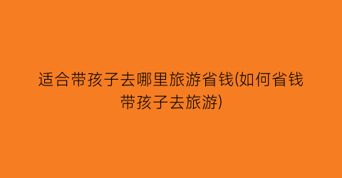 适合带孩子去哪里旅游省钱(如何省钱带孩子去旅游)