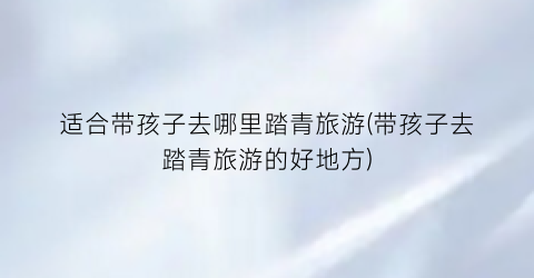 适合带孩子去哪里踏青旅游(带孩子去踏青旅游的好地方)
