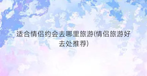适合情侣约会去哪里旅游(情侣旅游好去处推荐)