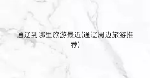 通辽到哪里旅游最近(通辽周边旅游推荐)