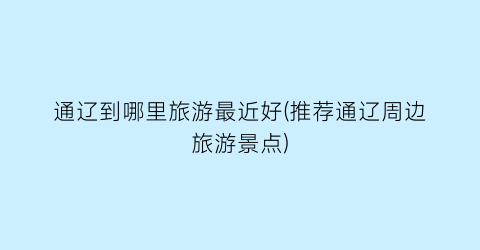 通辽到哪里旅游最近好(推荐通辽周边旅游景点)