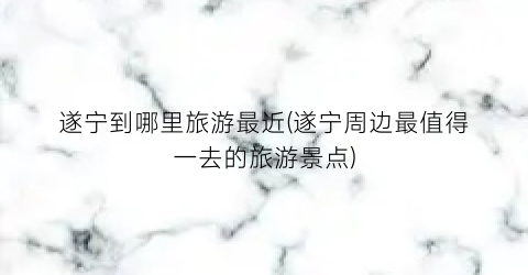 遂宁到哪里旅游最近(遂宁周边最值得一去的旅游景点)