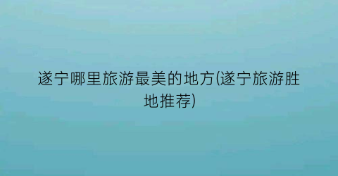 遂宁哪里旅游最美的地方(遂宁旅游胜地推荐)