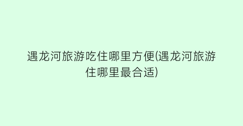 遇龙河旅游吃住哪里方便(遇龙河旅游住哪里最合适)