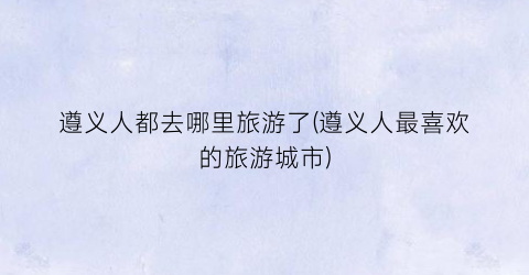 遵义人都去哪里旅游了(遵义人最喜欢的旅游城市)