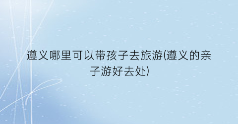 遵义哪里可以带孩子去旅游(遵义的亲子游好去处)