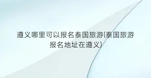 遵义哪里可以报名泰国旅游(泰国旅游报名地址在遵义)