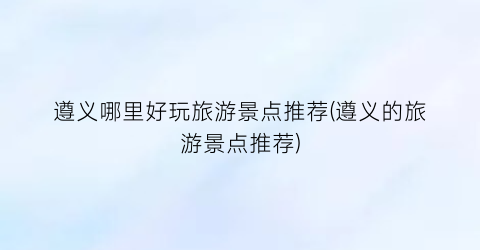 遵义哪里好玩旅游景点推荐(遵义的旅游景点推荐)