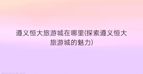 遵义恒大旅游城在哪里(探索遵义恒大旅游城的魅力)