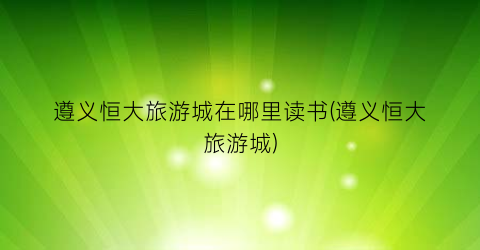 遵义恒大旅游城在哪里读书(遵义恒大旅游城)