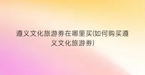 遵义文化旅游劵在哪里买(如何购买遵义文化旅游劵)