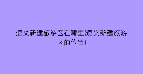遵义新建旅游区在哪里(遵义新建旅游区的位置)