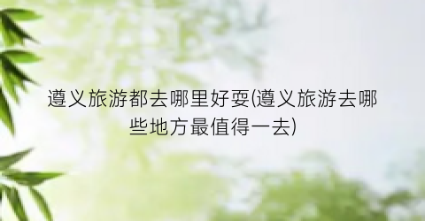 遵义旅游都去哪里好耍(遵义旅游去哪些地方最值得一去)