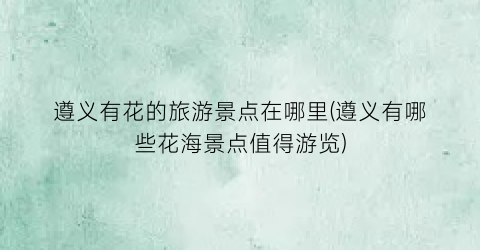 遵义有花的旅游景点在哪里(遵义有哪些花海景点值得游览)