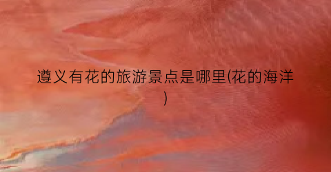 遵义有花的旅游景点是哪里(花的海洋)