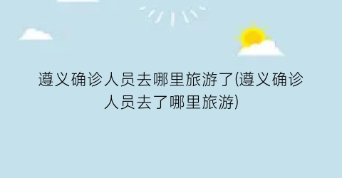 遵义确诊人员去哪里旅游了(遵义确诊人员去了哪里旅游)