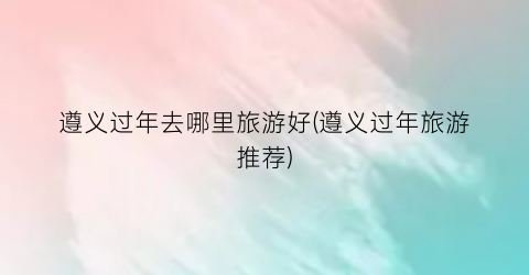 遵义过年去哪里旅游好(遵义过年旅游推荐)