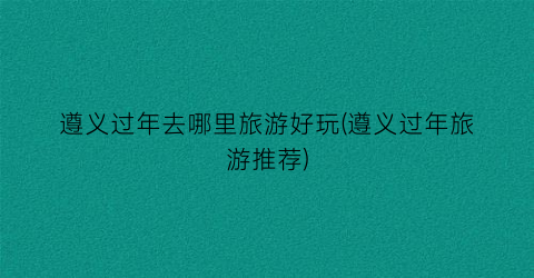 遵义过年去哪里旅游好玩(遵义过年旅游推荐)