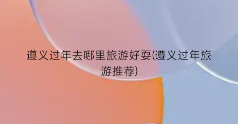遵义过年去哪里旅游好耍(遵义过年旅游推荐)