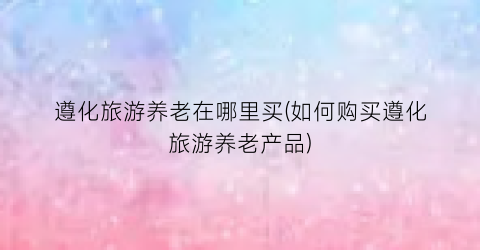 遵化旅游养老在哪里买(如何购买遵化旅游养老产品)