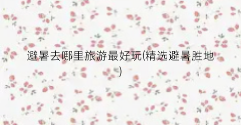 避暑去哪里旅游最好玩(精选避暑胜地)