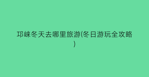 邛崃冬天去哪里旅游(冬日游玩全攻略)