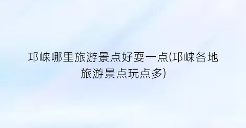 邛崃哪里旅游景点好耍一点(邛崃各地旅游景点玩点多)