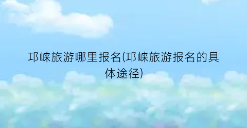 邛崃旅游哪里报名(邛崃旅游报名的具体途径)