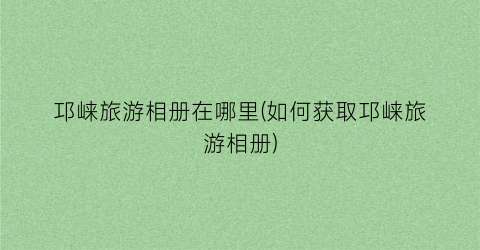 邛崃旅游相册在哪里(如何获取邛崃旅游相册)