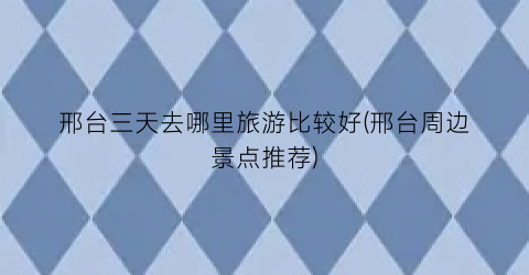 邢台三天去哪里旅游比较好(邢台周边景点推荐)