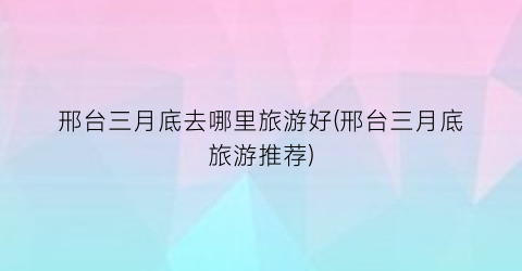 邢台三月底去哪里旅游好(邢台三月底旅游推荐)