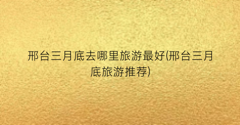 邢台三月底去哪里旅游最好(邢台三月底旅游推荐)