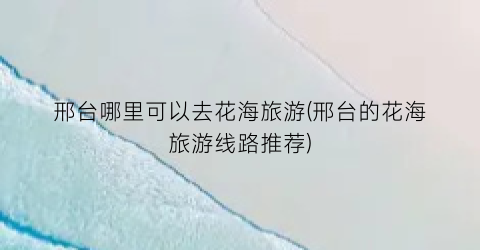 邢台哪里可以去花海旅游(邢台的花海旅游线路推荐)