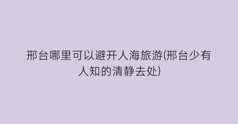 邢台哪里可以避开人海旅游(邢台少有人知的清静去处)