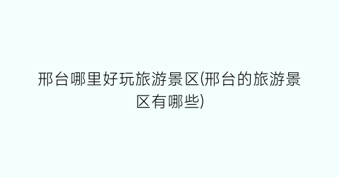 邢台哪里好玩旅游景区(邢台的旅游景区有哪些)