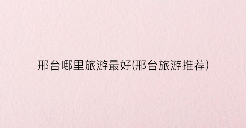 邢台哪里旅游最好(邢台旅游推荐)