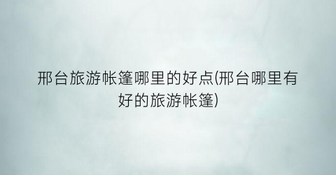 邢台旅游帐篷哪里的好点(邢台哪里有好的旅游帐篷)