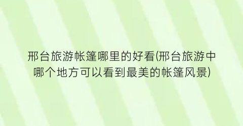 邢台旅游帐篷哪里的好看(邢台旅游中哪个地方可以看到最美的帐篷风景)