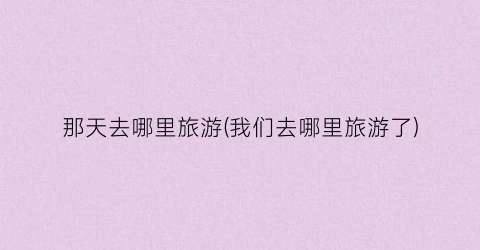 那天去哪里旅游(我们去哪里旅游了)