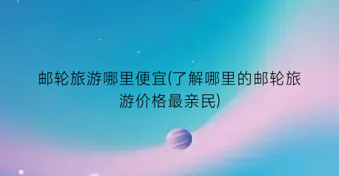 邮轮旅游哪里便宜(了解哪里的邮轮旅游价格最亲民)